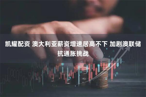 凯耀配资 澳大利亚薪资增速居高不下 加剧澳联储抗通胀挑战