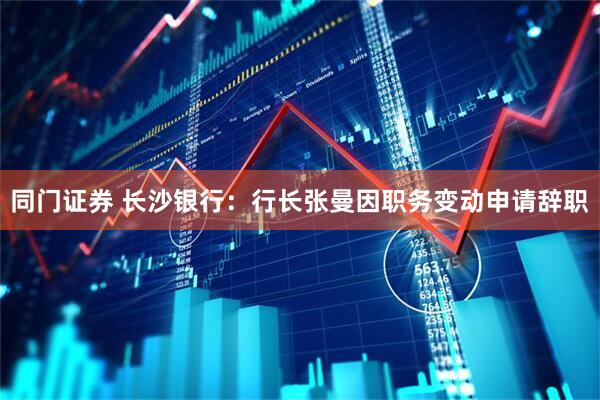 同门证券 长沙银行：行长张曼因职务变动申请辞职