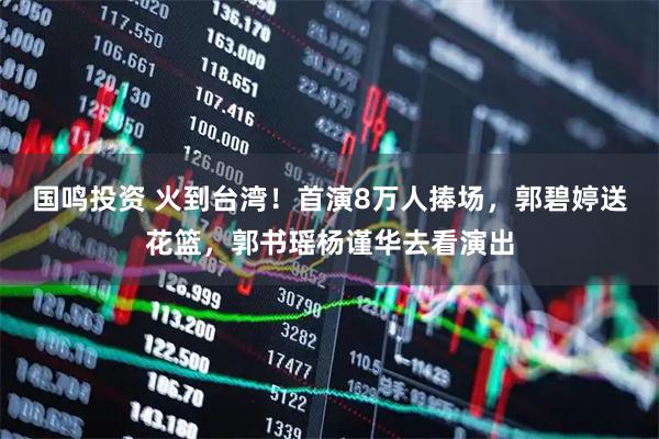 国鸣投资 火到台湾！首演8万人捧场，郭碧婷送花篮，郭书瑶杨谨华去看演出