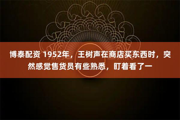 博泰配资 1952年，王树声在商店买东西时，突然感觉售货员有些熟悉，盯着看了一