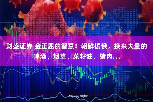 财盛证券 金正恩的智慧！朝鲜援俄，换来大量的啤酒、烟草、菜籽油、猪肉…