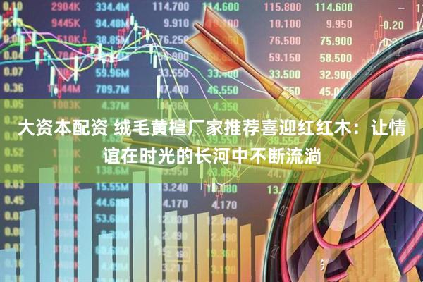 大资本配资 绒毛黄檀厂家推荐喜迎红红木：让情谊在时光的长河中不断流淌