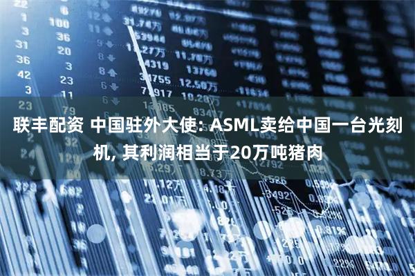 联丰配资 中国驻外大使: ASML卖给中国一台光刻机, 其利润相当于20万吨猪肉