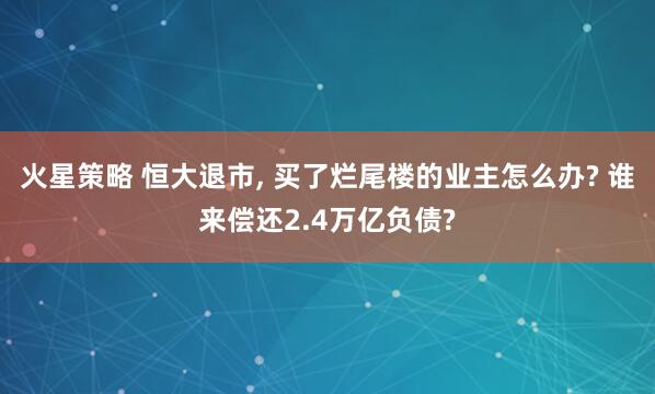 火星策略 恒大退市, 买了烂尾楼的业主怎么办? 谁来偿还2.4万亿负债?
