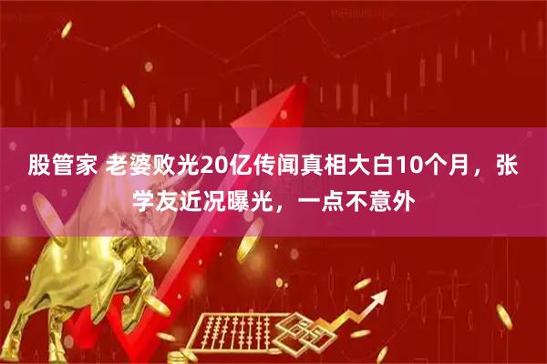 股管家 老婆败光20亿传闻真相大白10个月，张学友近况曝光，一点不意外