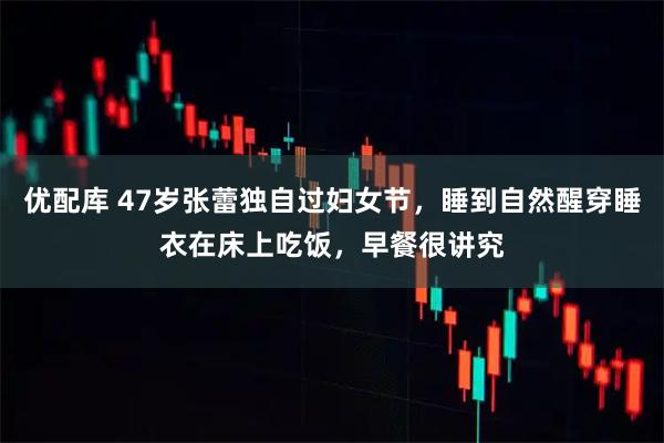 优配库 47岁张蕾独自过妇女节，睡到自然醒穿睡衣在床上吃饭，早餐很讲究