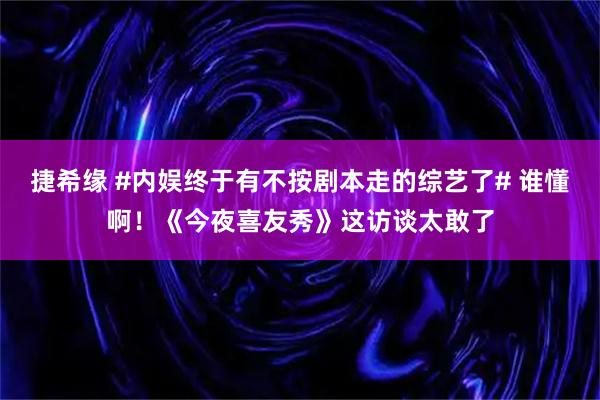 捷希缘 #内娱终于有不按剧本走的综艺了# 谁懂啊！《今夜喜友秀》这访谈太敢了