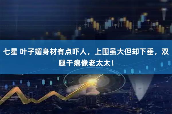 七星 叶子媚身材有点吓人，上围虽大但却下垂，双腿干瘪像老太太！
