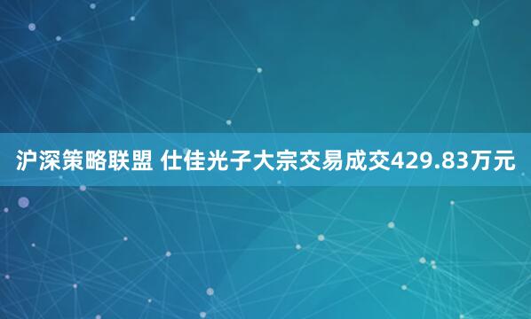 沪深策略联盟 仕佳光子大宗交易成交429.83万元