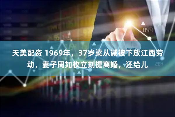 天美配资 1969年，37岁梁从诫被下放江西劳动，妻子周如枚立刻提离婚，还给儿
