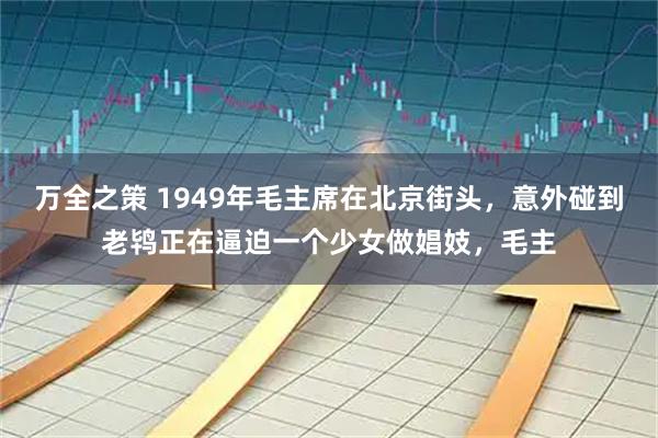 万全之策 1949年毛主席在北京街头，意外碰到老鸨正在逼迫一个少女做娼妓，毛主