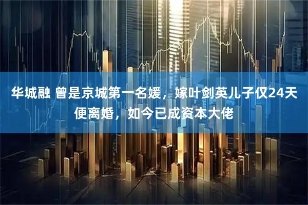 华城融 曾是京城第一名媛，嫁叶剑英儿子仅24天便离婚，如今已成资本大佬