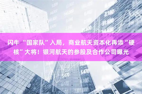 闪牛 “国家队”入局，商业航天资本化再添“硬核”大将！银河航天的参股及合作公司曝光