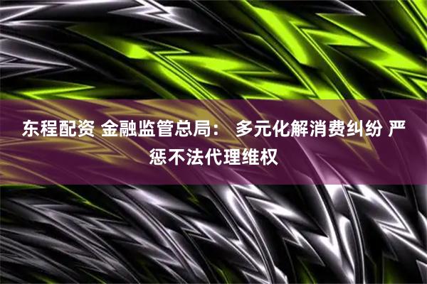 东程配资 金融监管总局： 多元化解消费纠纷 严惩不法代理维权