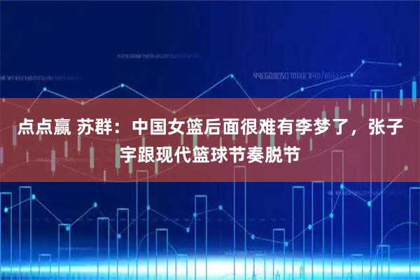 点点赢 苏群：中国女篮后面很难有李梦了，张子宇跟现代篮球节奏脱节