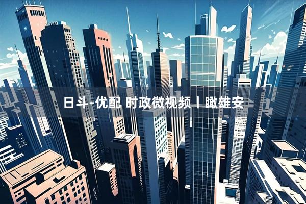 日斗-优配 时政微视频丨瞰雄安