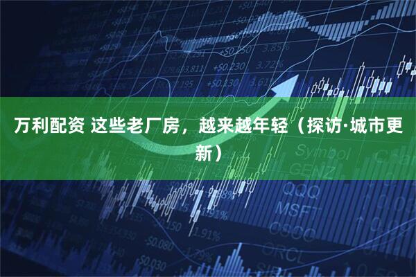 万利配资 这些老厂房，越来越年轻（探访·城市更新）