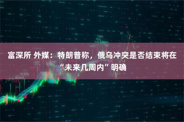 富深所 外媒:特朗普称,俄乌冲突是否结束将在“未来几周内”明确