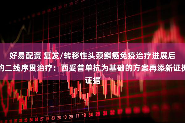 好易配资 复发/转移性头颈鳞癌免疫治疗进展后的二线序贯治疗：西妥昔单抗为基础的方案再添新证据