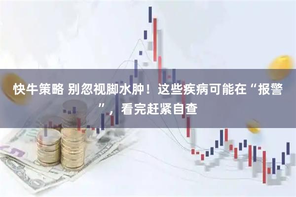 快牛策略 别忽视脚水肿！这些疾病可能在“报警”，看完赶紧自查