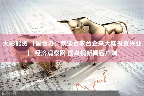 大彩配资 【国台办：欢迎台农台企来大陆投资兴业】 经济观察网 据央视新闻客户端