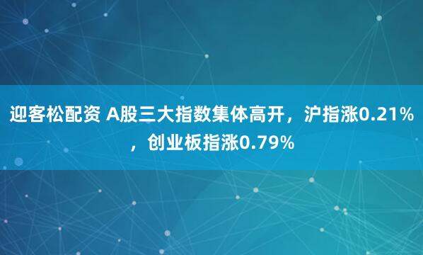 迎客松配资 A股三大指数集体高开，沪指涨0.21%，创业板指涨0.79%