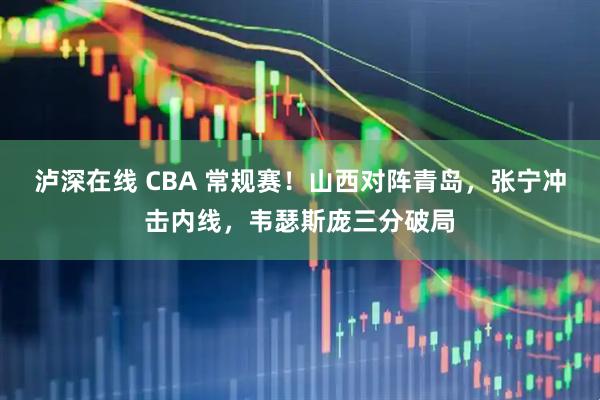 泸深在线 CBA 常规赛！山西对阵青岛，张宁冲击内线，韦瑟斯庞三分破局