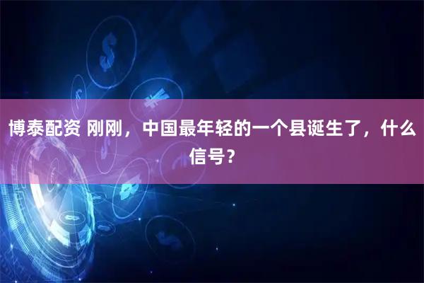 博泰配资 刚刚，中国最年轻的一个县诞生了，什么信号？