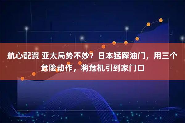 航心配资 亚太局势不妙？日本猛踩油门，用三个危险动作，将危机引到家门口