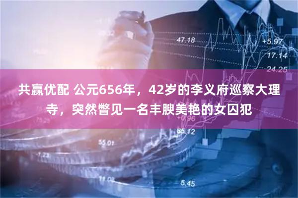 共赢优配 公元656年，42岁的李义府巡察大理寺，突然瞥见一名丰腴美艳的女囚犯
