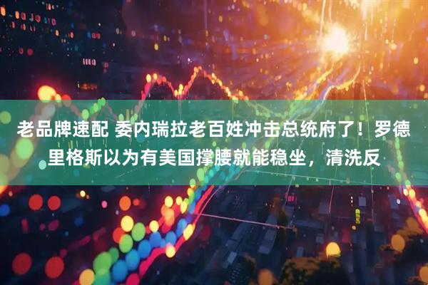 老品牌速配 委内瑞拉老百姓冲击总统府了！罗德里格斯以为有美国撑腰就能稳坐，清洗反