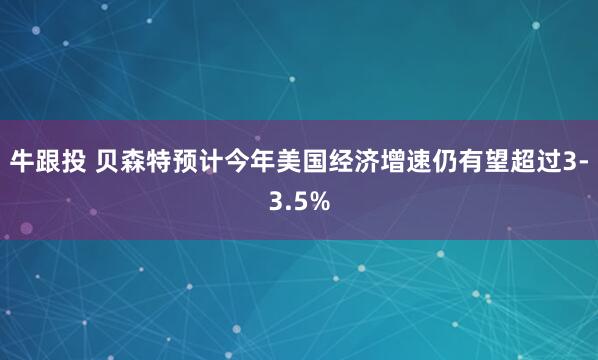 牛跟投 贝森特预计今年美国经济增速仍有望超过3-3.5%