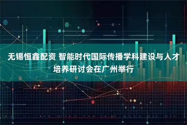 无锡恒鑫配资 智能时代国际传播学科建设与人才培养研讨会在广州举行