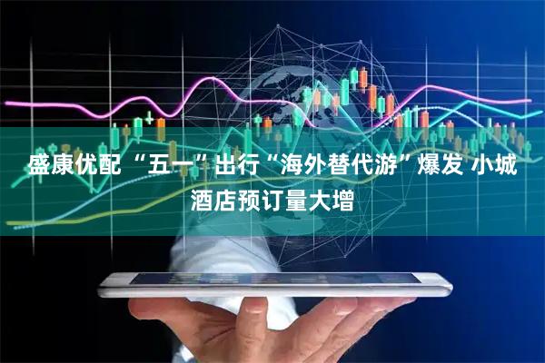 盛康优配 “五一”出行“海外替代游”爆发 小城酒店预订量大增