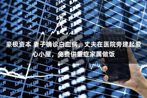 豪极资本 妻子确诊白血病，丈夫在医院旁建起爱心小屋，免费供重症家属做饭