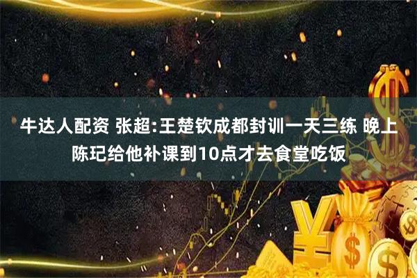牛达人配资 张超:王楚钦成都封训一天三练 晚上陈玘给他补课到10点才去食堂吃饭