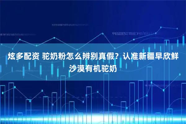 炫多配资 驼奶粉怎么辨别真假？认准新疆早欣鲜沙漠有机驼奶
