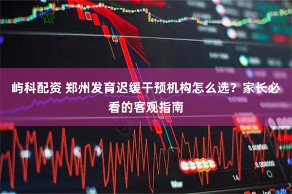 屿科配资 郑州发育迟缓干预机构怎么选？家长必看的客观指南