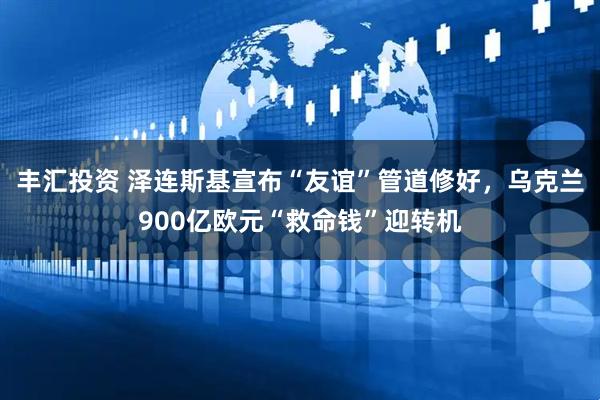 丰汇投资 泽连斯基宣布“友谊”管道修好，乌克兰900亿欧元“救命钱”迎转机