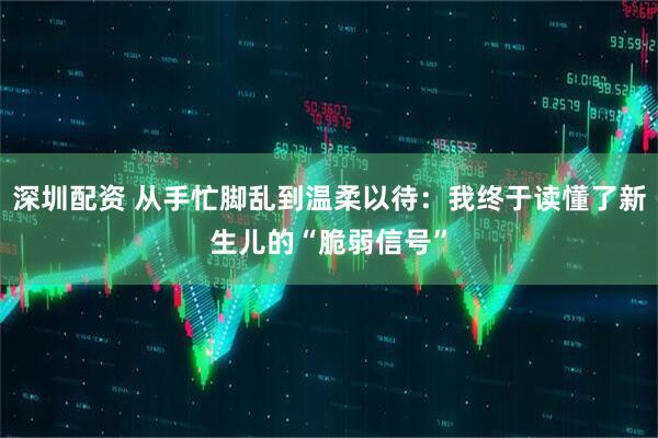 深圳配资 从手忙脚乱到温柔以待：我终于读懂了新生儿的“脆弱信号”