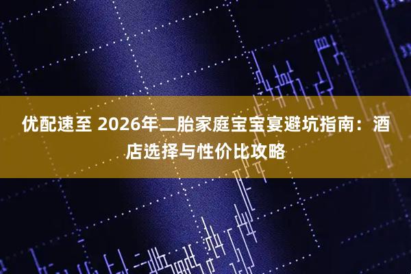 优配速至 2026年二胎家庭宝宝宴避坑指南：酒店选择与性价比攻略