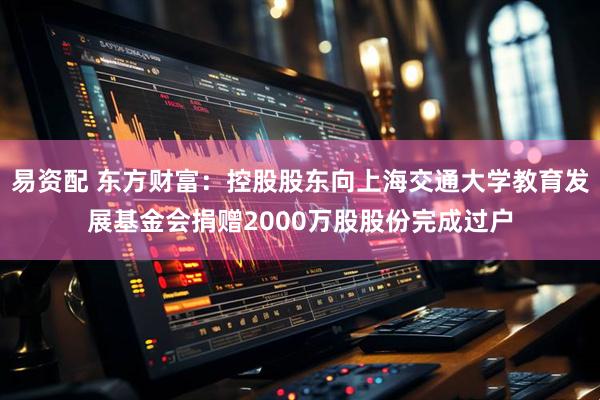 易资配 东方财富：控股股东向上海交通大学教育发展基金会捐赠2000万股股份完成过户