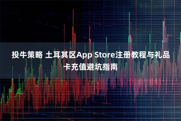 投牛策略 土耳其区App Store注册教程与礼品卡充值避坑指南