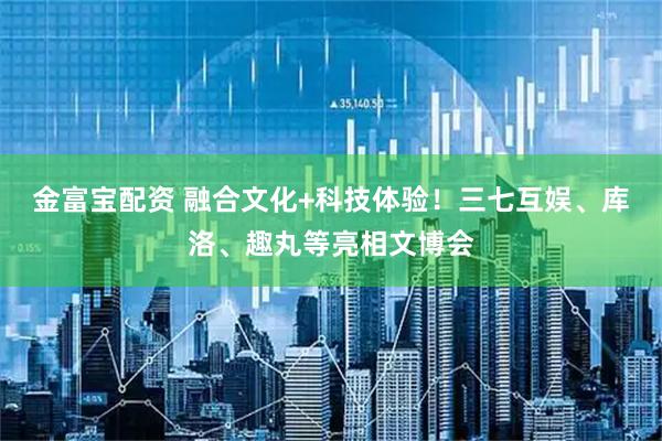 金富宝配资 融合文化+科技体验！三七互娱、库洛、趣丸等亮相文博会