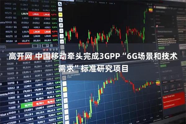高开网 中国移动牵头完成3GPP“6G场景和技术需求”标准研究项目