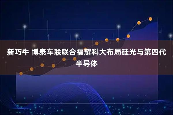 新巧牛 博泰车联联合福耀科大布局硅光与第四代半导体