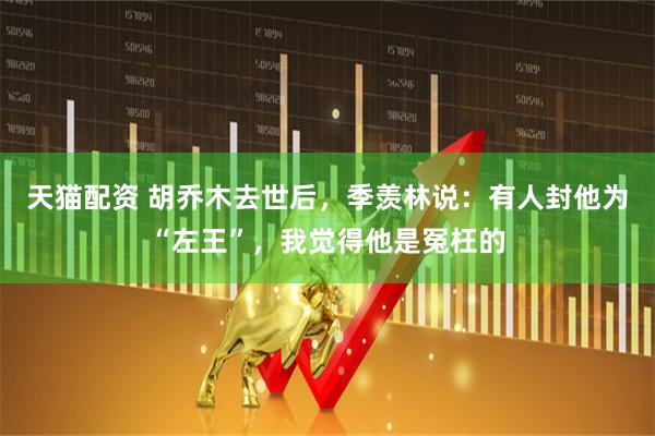 天猫配资 胡乔木去世后，季羡林说：有人封他为“左王”，我觉得他是冤枉的