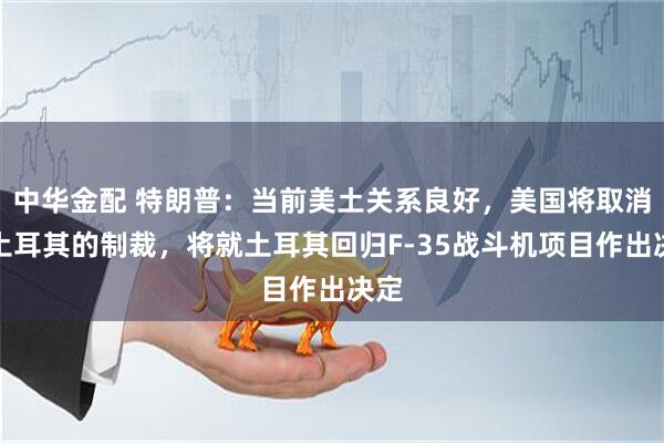 中华金配 特朗普：当前美土关系良好，美国将取消对土耳其的制裁，将就土耳其回归F-35战斗机项目作出决定