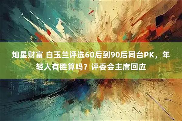 灿星财富 白玉兰评选60后到90后同台PK，年轻人有胜算吗？评委会主席回应