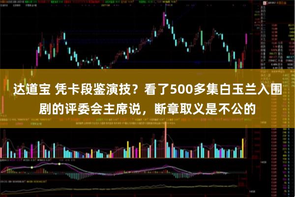 达道宝 凭卡段鉴演技？看了500多集白玉兰入围剧的评委会主席说，断章取义是不公的